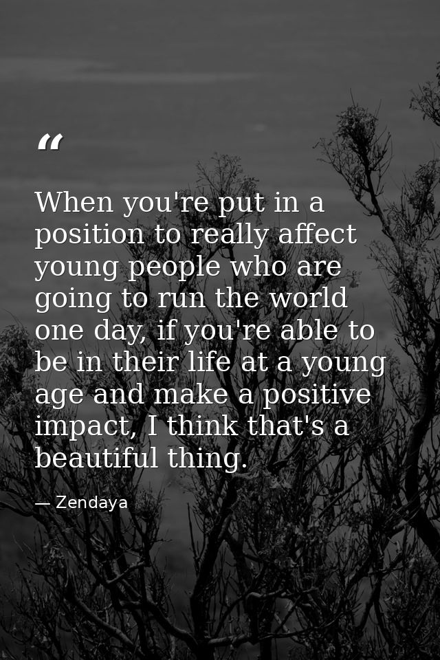 When you're put in a position to really affect young people who are going to run the world one day, if you're able to be — Zendaya