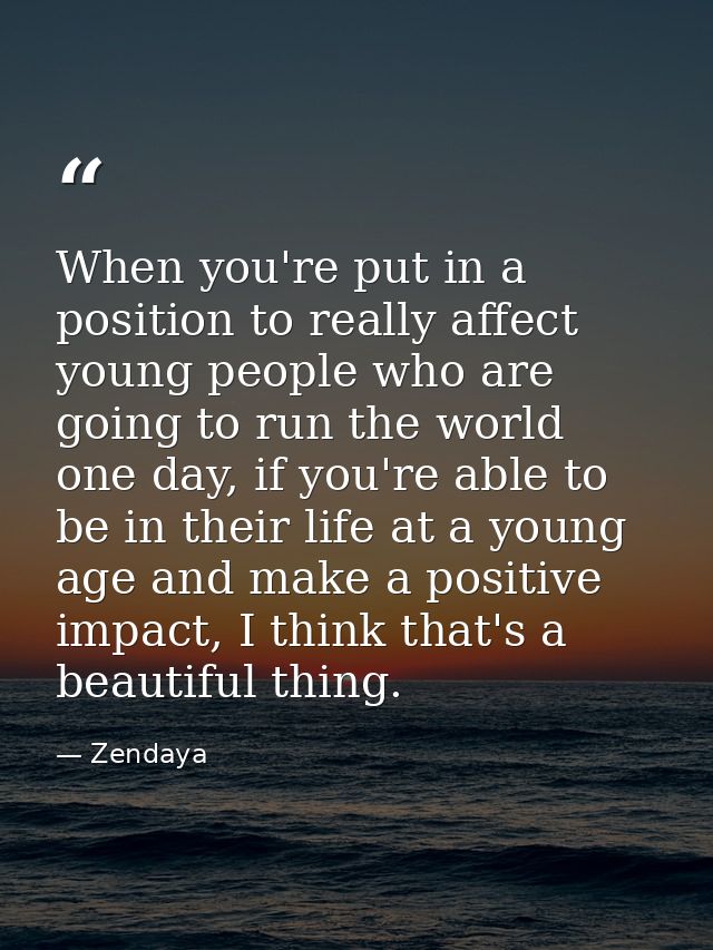 When you're put in a position to really affect young people who are going to run the world one day, if you're able to be — Zendaya