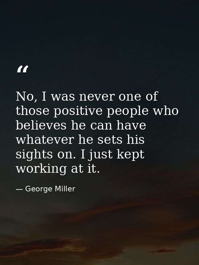 No, I was never one of those positive people who believes he can have whatever he sets his sights on. I just kept workin — George Miller