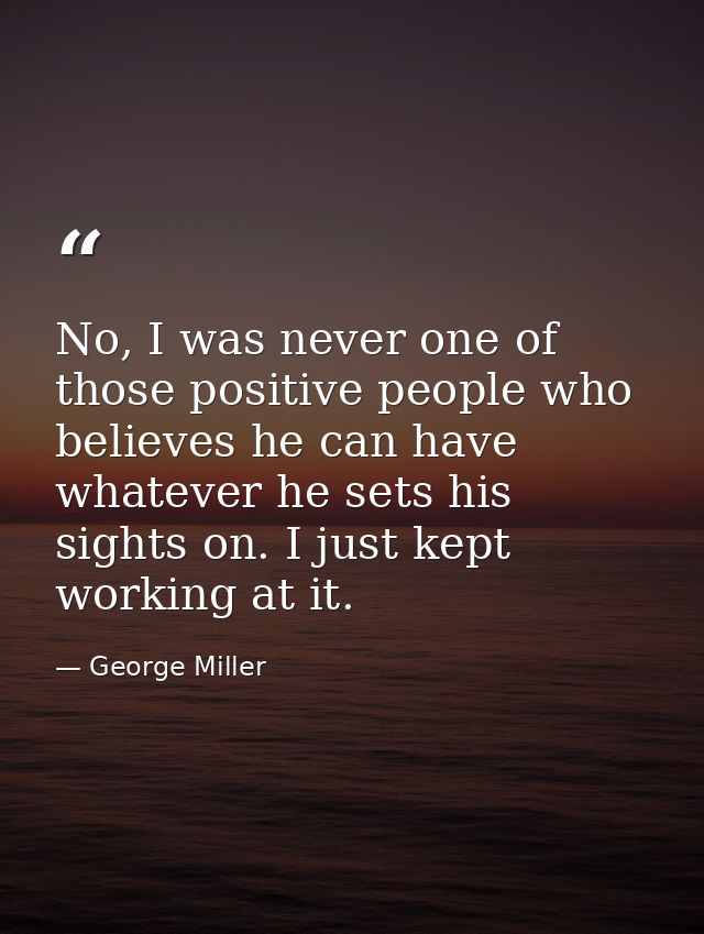No, I was never one of those positive people who believes he can have whatever he sets his sights on. I just kept workin — George Miller