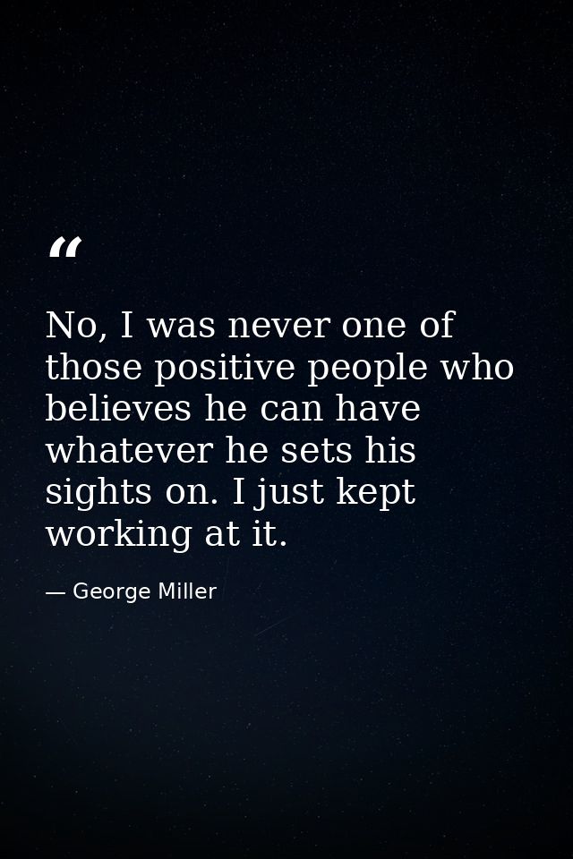 No, I was never one of those positive people who believes he can have whatever he sets his sights on. I just kept workin — George Miller