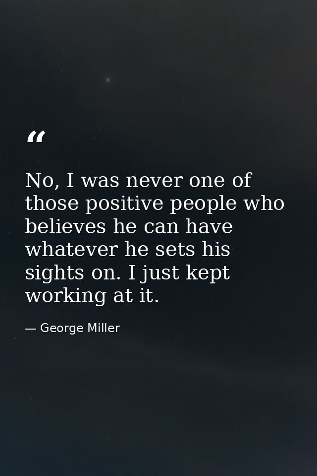 No, I was never one of those positive people who believes he can have whatever he sets his sights on. I just kept workin — George Miller