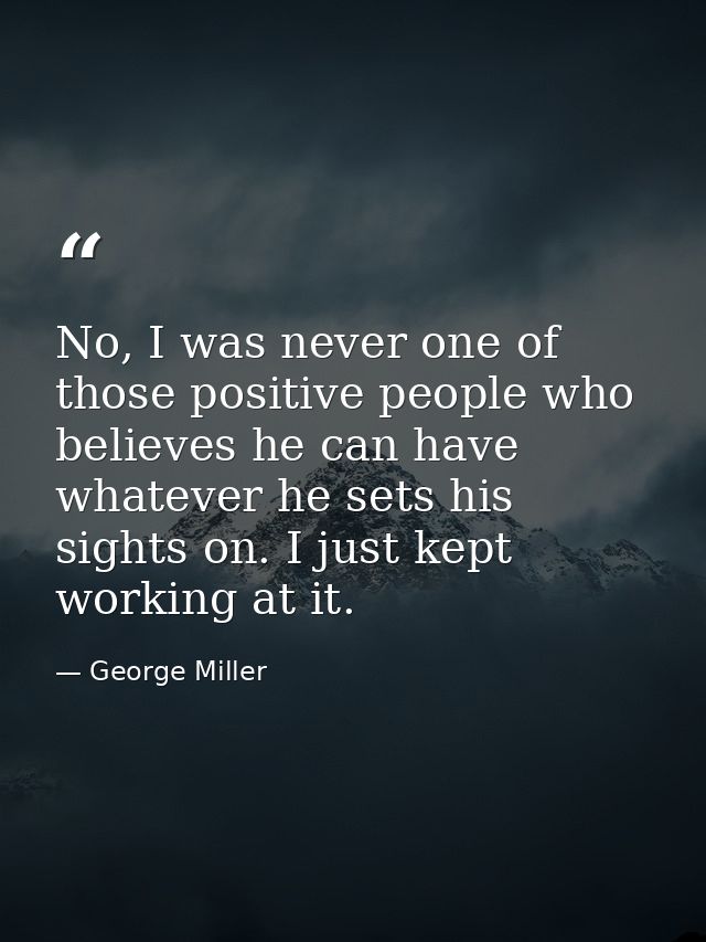 No, I was never one of those positive people who believes he can have whatever he sets his sights on. I just kept workin — George Miller