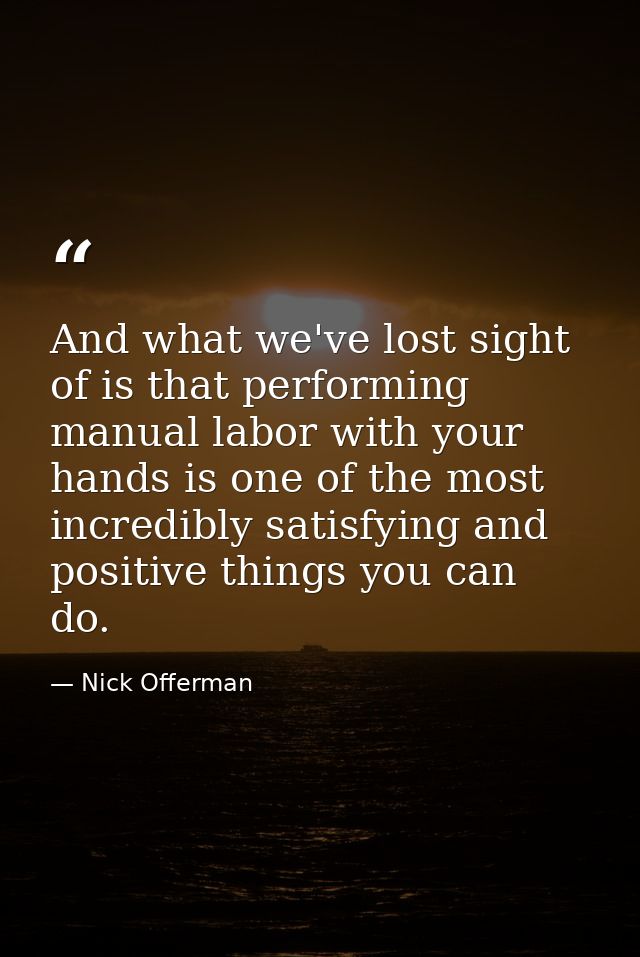 And what we've lost sight of is that performing manual labor with your hands is one of the most incredibly satisfying an — Nick Offerman