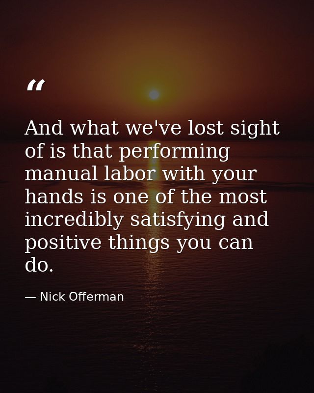 And what we've lost sight of is that performing manual labor with your hands is one of the most incredibly satisfying an — Nick Offerman
