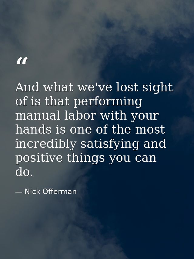 And what we've lost sight of is that performing manual labor with your hands is one of the most incredibly satisfying an — Nick Offerman