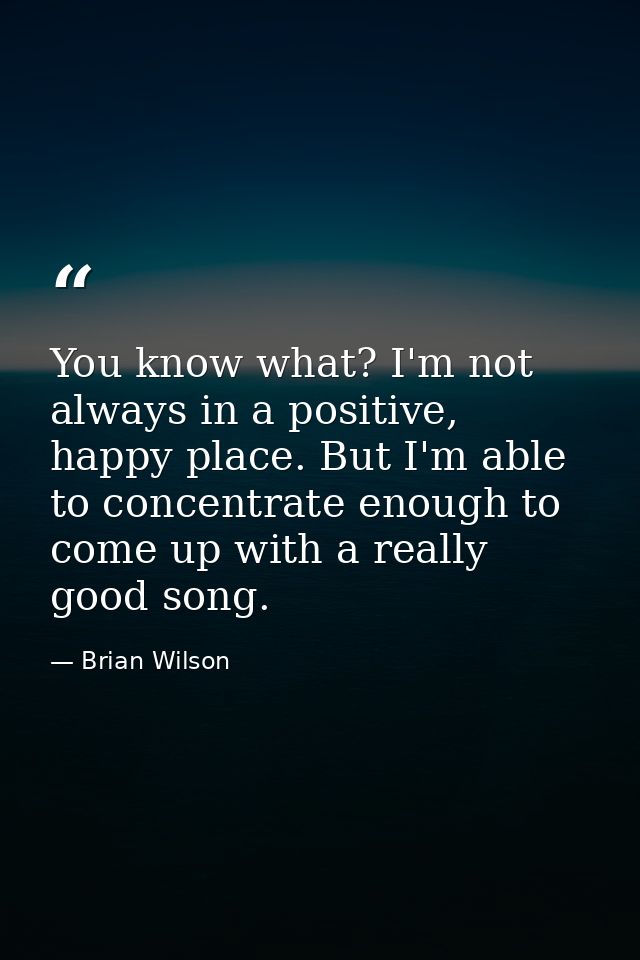 You know what? I'm not always in a positive, happy place. But I'm able to concentrate enough to come up with a really go — Brian Wilson