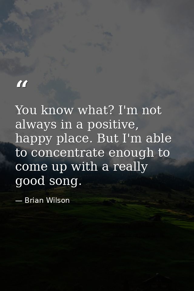 You know what? I'm not always in a positive, happy place. But I'm able to concentrate enough to come up with a really go — Brian Wilson