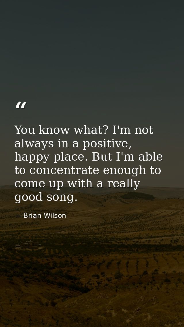 You know what? I'm not always in a positive, happy place. But I'm able to concentrate enough to come up with a really go — Brian Wilson