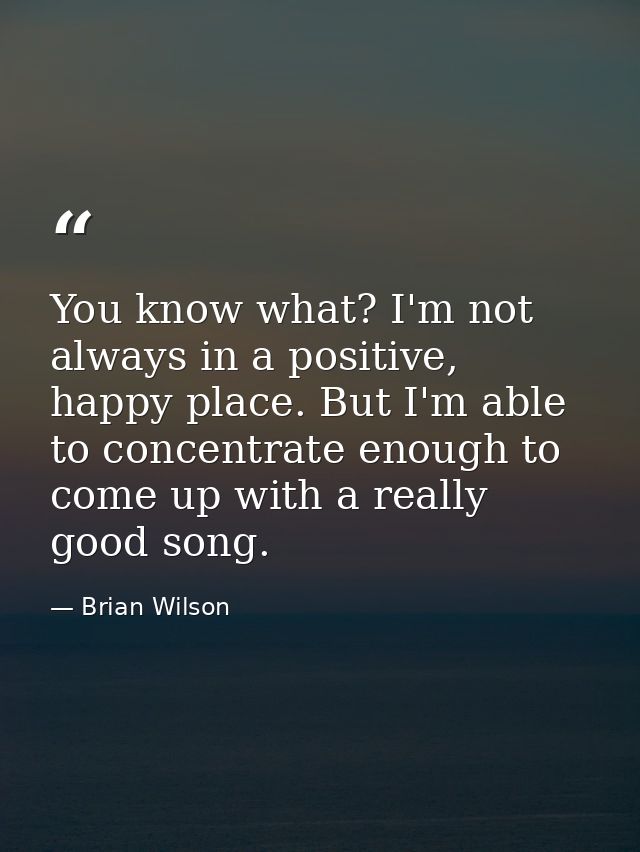 You know what? I'm not always in a positive, happy place. But I'm able to concentrate enough to come up with a really go — Brian Wilson