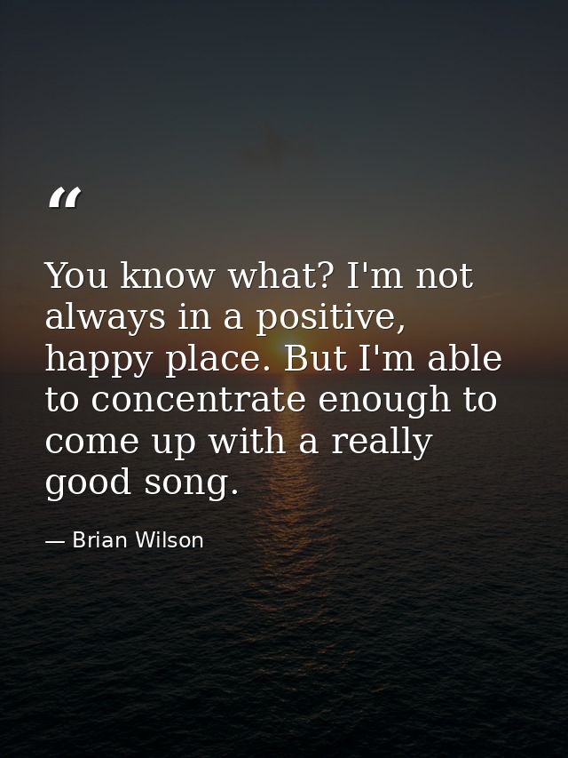 You know what? I'm not always in a positive, happy place. But I'm able to concentrate enough to come up with a really go — Brian Wilson