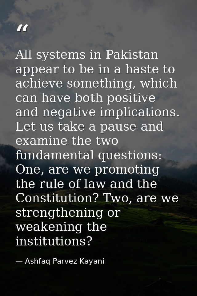 All systems in Pakistan appear to be in a haste to achieve something, which can have both positive and negative implicat — Ashfaq Parvez Kayani
