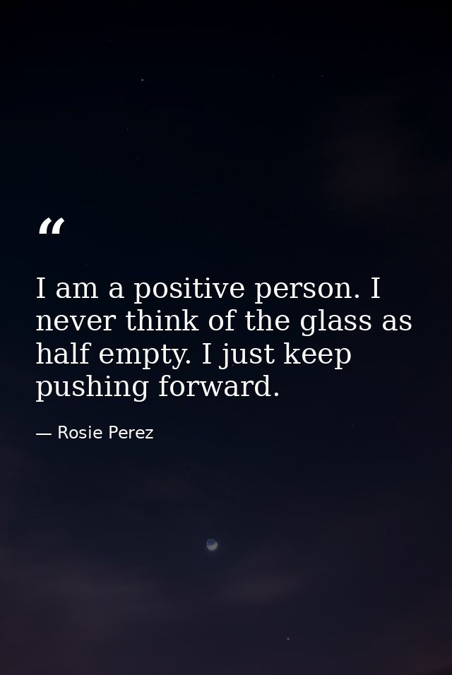 I am a positive person. I never think of the glass as half empty. I just keep pushing forward. — Rosie Perez