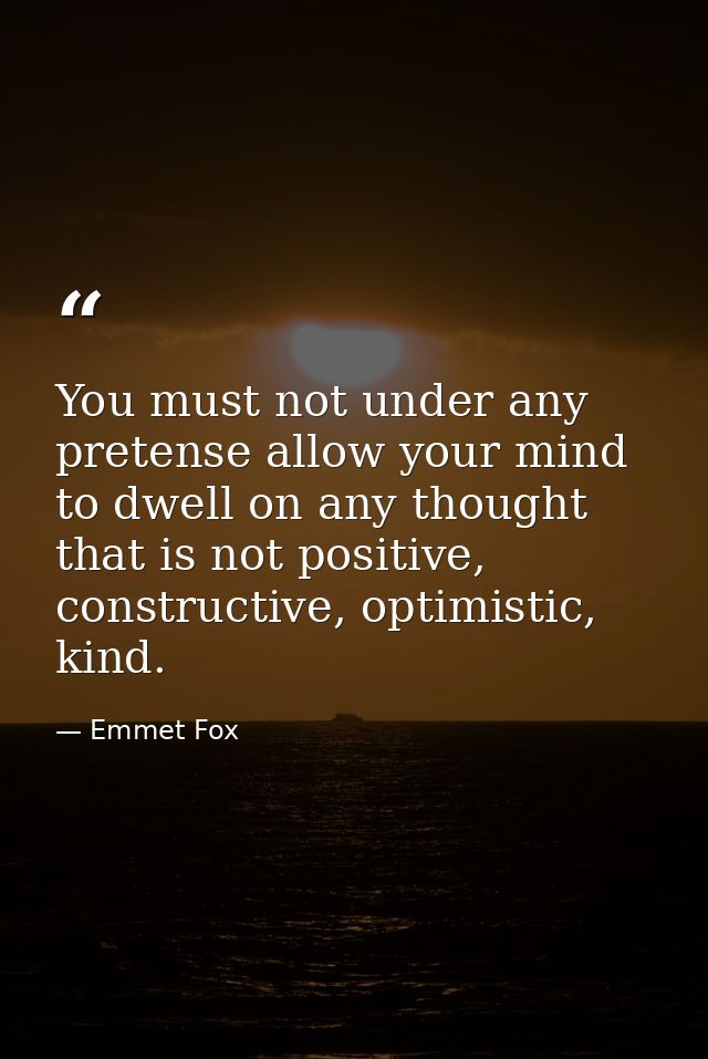 You must not under any pretense allow your mind to dwell on any thought that is not positive, constructive, optimistic,  — Emmet Fox