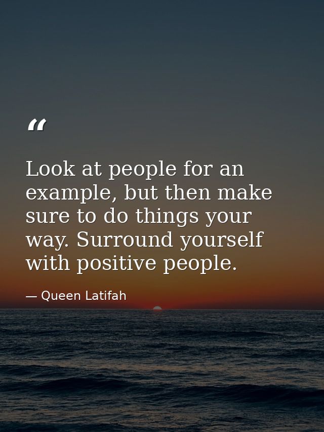 Look at people for an example, but then make sure to do things your way. Surround yourself with positive people. — Queen Latifah