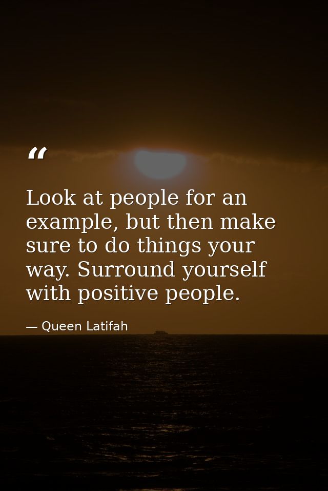 Look at people for an example, but then make sure to do things your way. Surround yourself with positive people. — Queen Latifah