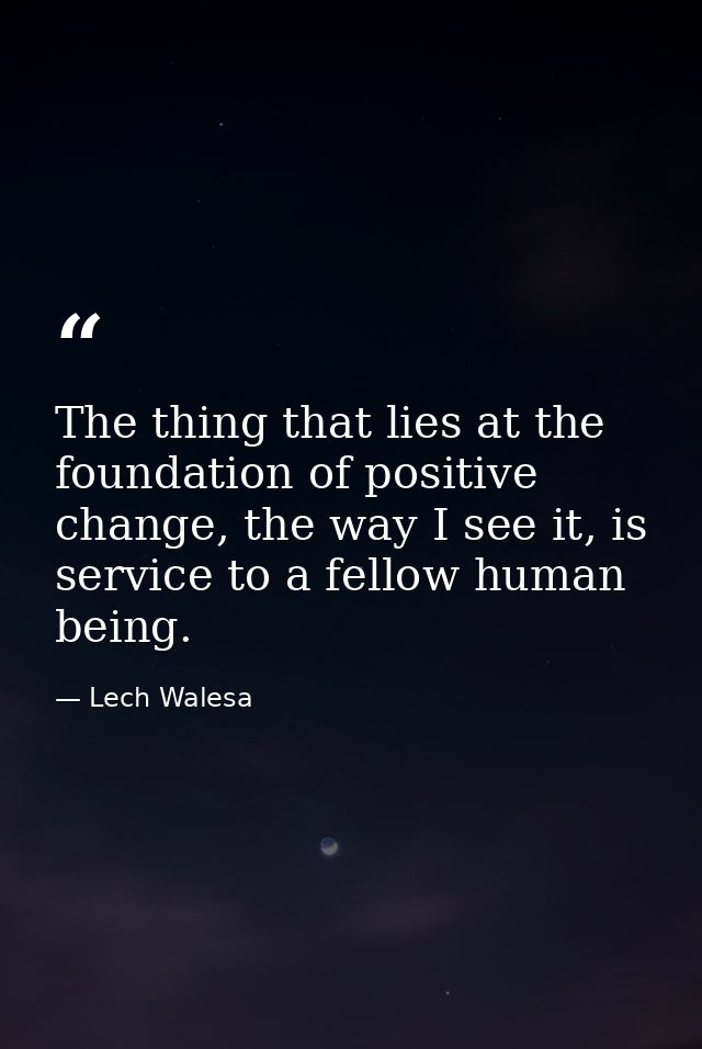 The thing that lies at the foundation of positive change, the way I see it, is service to a fellow human being. — Lech Walesa