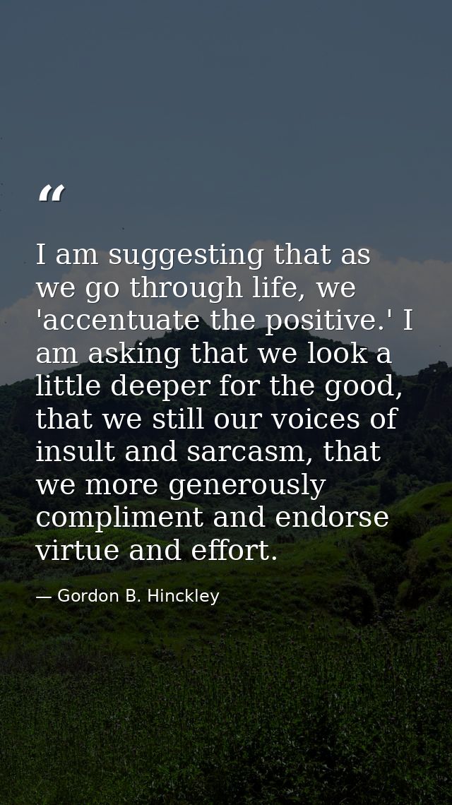 I am suggesting that as we go through life, we 'accentuate the positive.' I am asking that we look a little deeper for t — Gordon B. Hinckley