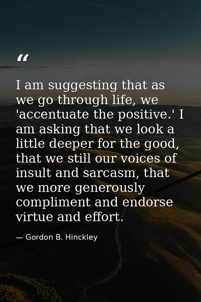 I am suggesting that as we go through life, we 'accentuate the positive.' I am asking that we look a little deeper for t — Gordon B. Hinckley