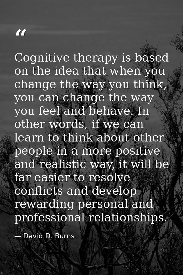 Cognitive therapy is based on the idea that when you change the way you think, you can change the way you feel and behav — David D. Burns