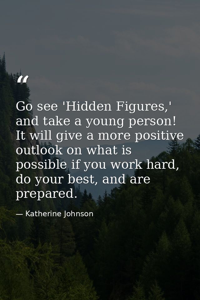 Go see 'Hidden Figures,' and take a young person! It will give a more positive outlook on what is possible if you work h — Katherine Johnson