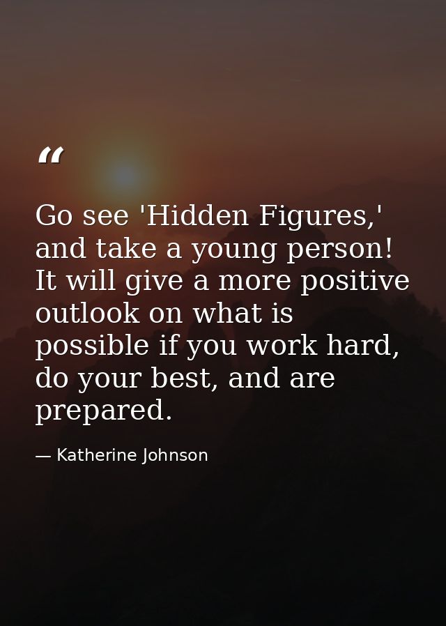 Go see 'Hidden Figures,' and take a young person! It will give a more positive outlook on what is possible if you work h — Katherine Johnson
