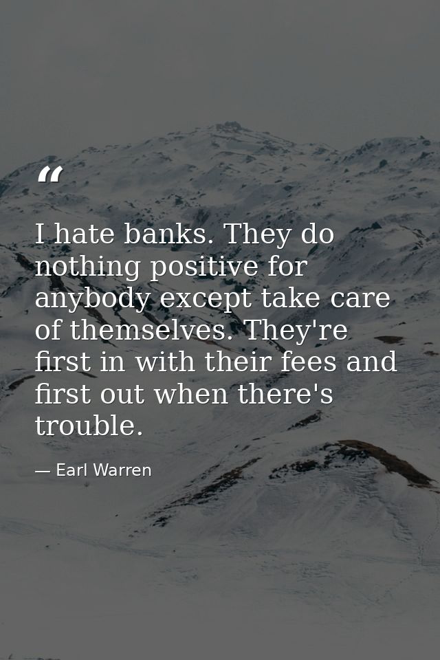 I hate banks. They do nothing positive for anybody except take care of themselves. They're first in with their fees and  — Earl Warren