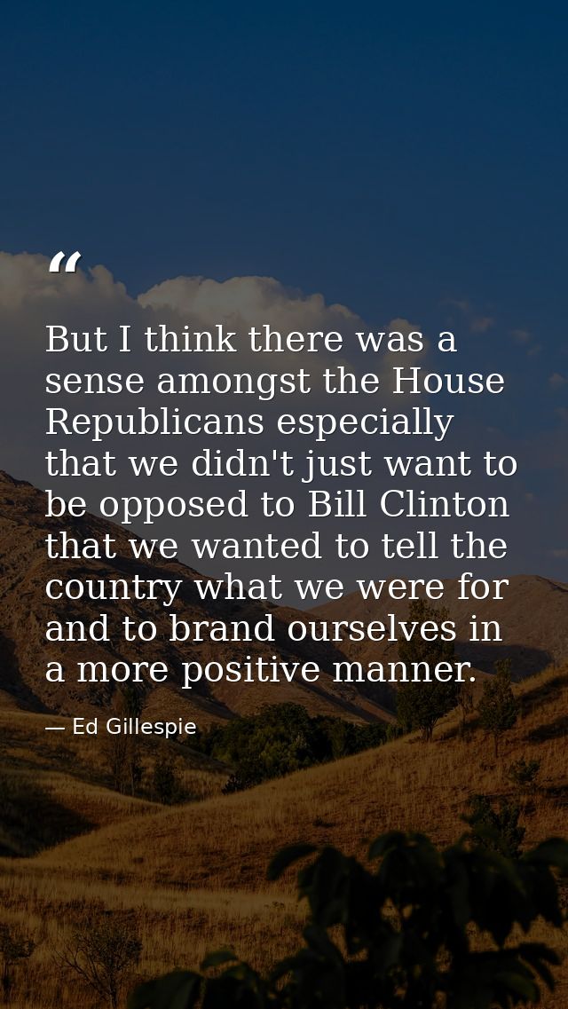 But I think there was a sense amongst the House Republicans especially that we didn't just want to be opposed to Bill Cl — Ed Gillespie