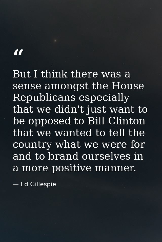 But I think there was a sense amongst the House Republicans especially that we didn't just want to be opposed to Bill Cl — Ed Gillespie