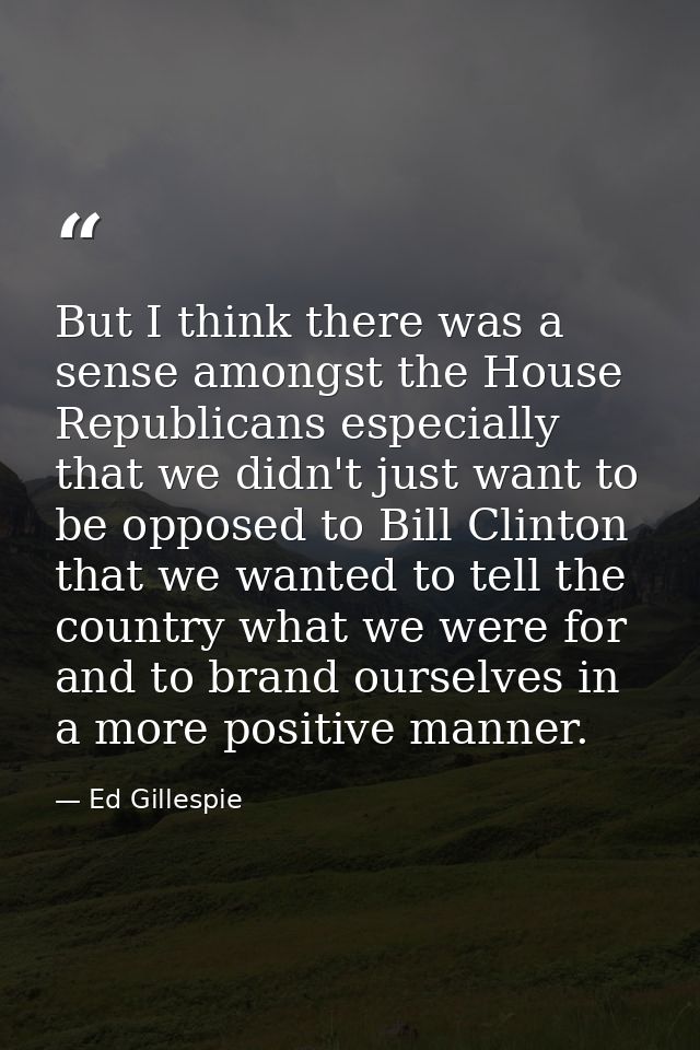 But I think there was a sense amongst the House Republicans especially that we didn't just want to be opposed to Bill Cl — Ed Gillespie