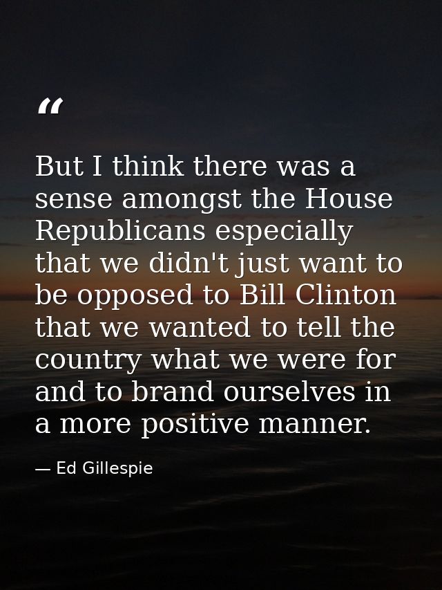 But I think there was a sense amongst the House Republicans especially that we didn't just want to be opposed to Bill Cl — Ed Gillespie