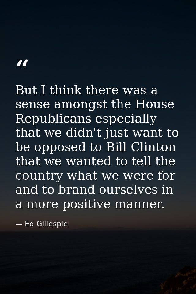 But I think there was a sense amongst the House Republicans especially that we didn't just want to be opposed to Bill Cl — Ed Gillespie