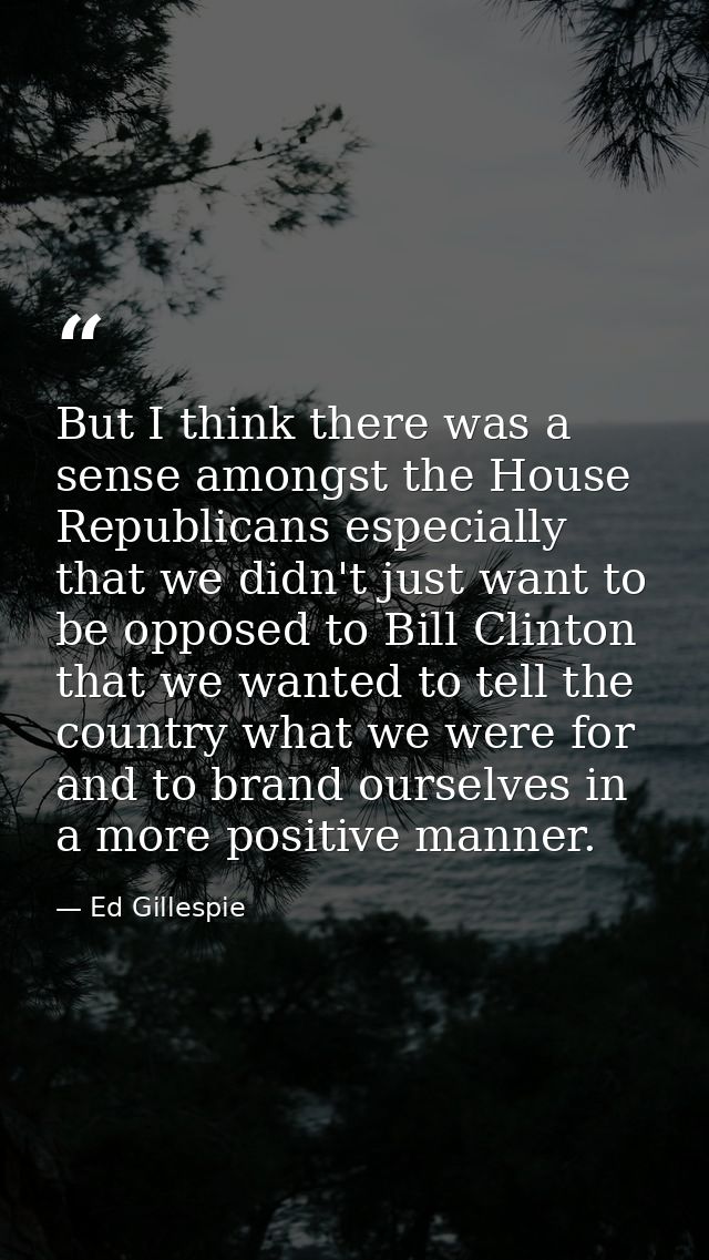 But I think there was a sense amongst the House Republicans especially that we didn't just want to be opposed to Bill Cl — Ed Gillespie