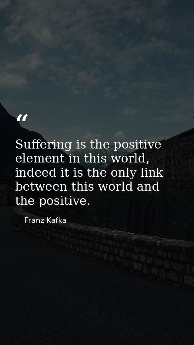 Suffering is the positive element in this world, indeed it is the only link between this world and the positive. — Franz Kafka