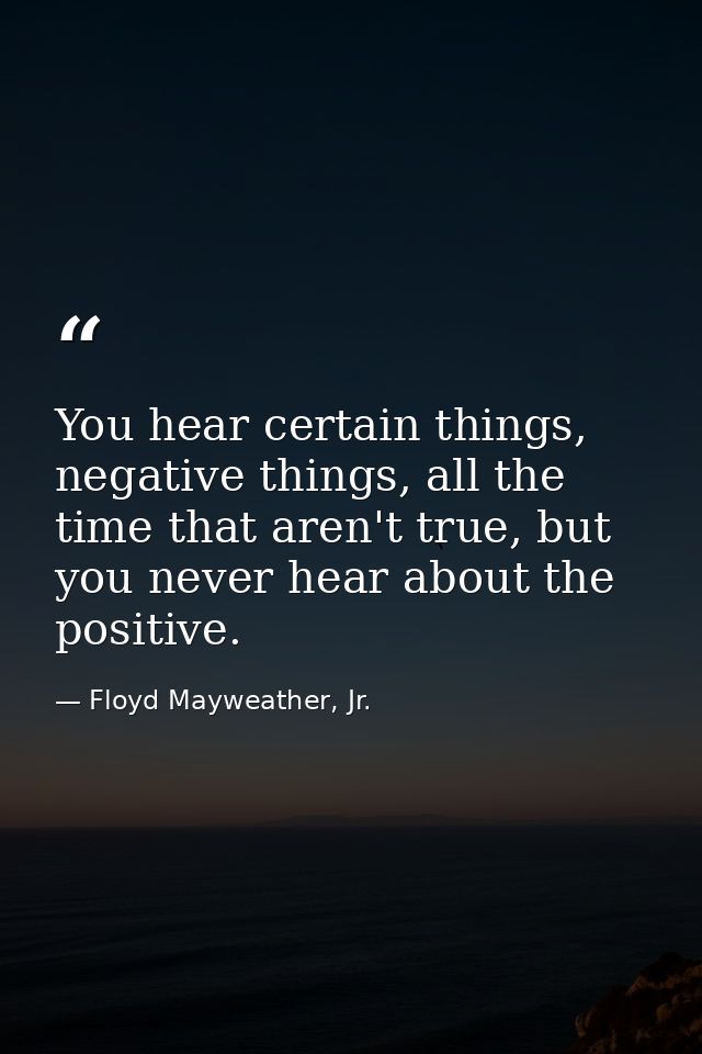 You hear certain things, negative things, all the time that aren't true, but you never hear about the positive. — Floyd Mayweather, Jr.