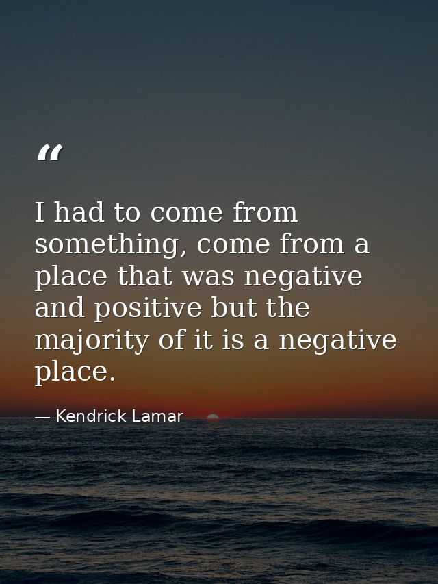 I had to come from something, come from a place that was negative and positive but the majority of it is a negative plac — Kendrick Lamar