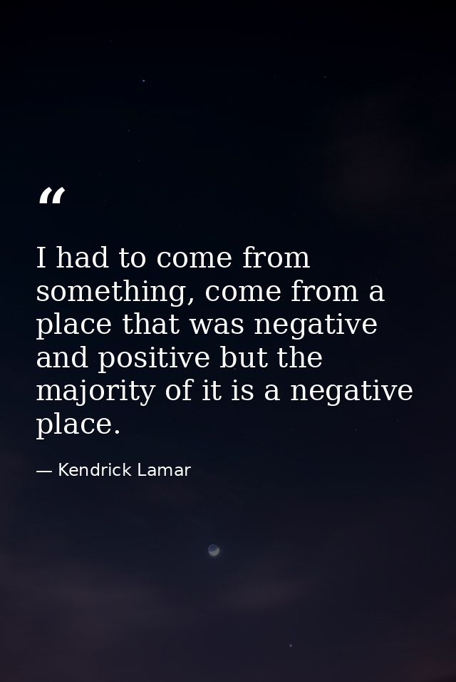 I had to come from something, come from a place that was negative and positive but the majority of it is a negative plac — Kendrick Lamar