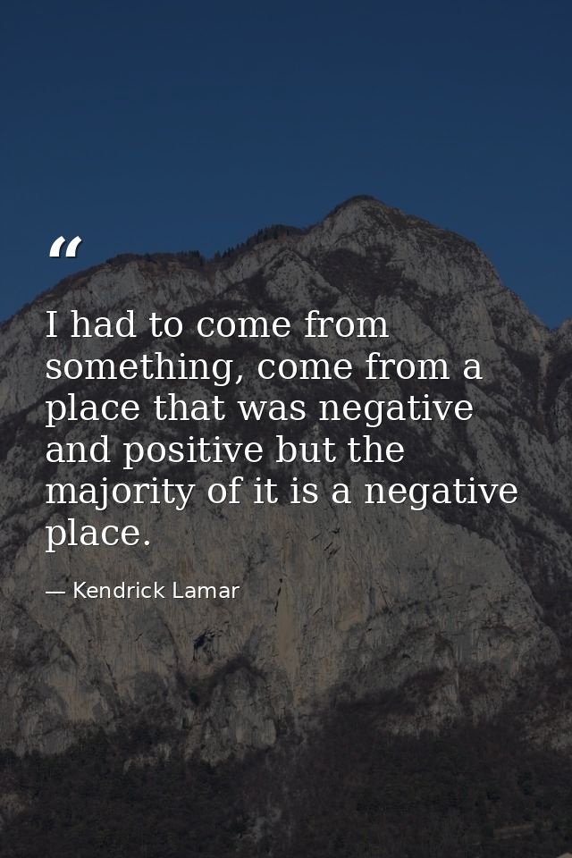 I had to come from something, come from a place that was negative and positive but the majority of it is a negative plac — Kendrick Lamar