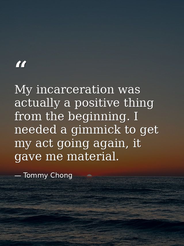 My incarceration was actually a positive thing from the beginning. I needed a gimmick to get my act going again, it gave — Tommy Chong