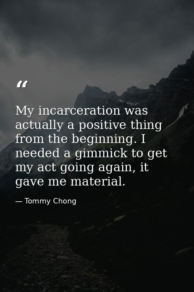 My incarceration was actually a positive thing from the beginning. I needed a gimmick to get my act going again, it gave — Tommy Chong