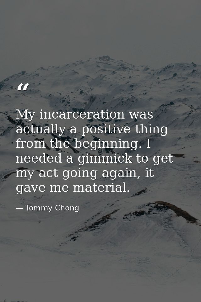 My incarceration was actually a positive thing from the beginning. I needed a gimmick to get my act going again, it gave — Tommy Chong