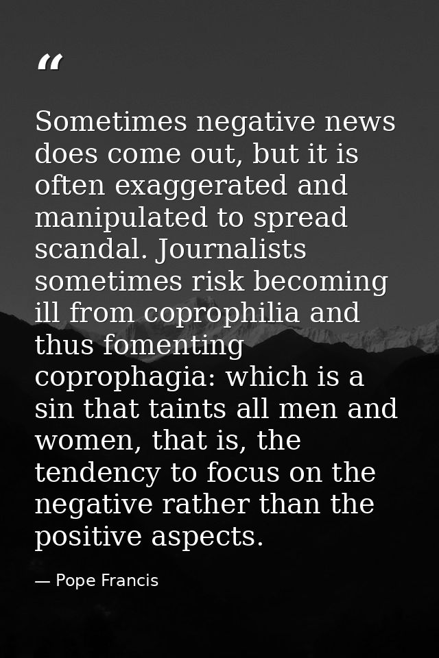 Sometimes negative news does come out, but it is often exaggerated and manipulated to spread scandal. Journalists someti — Pope Francis