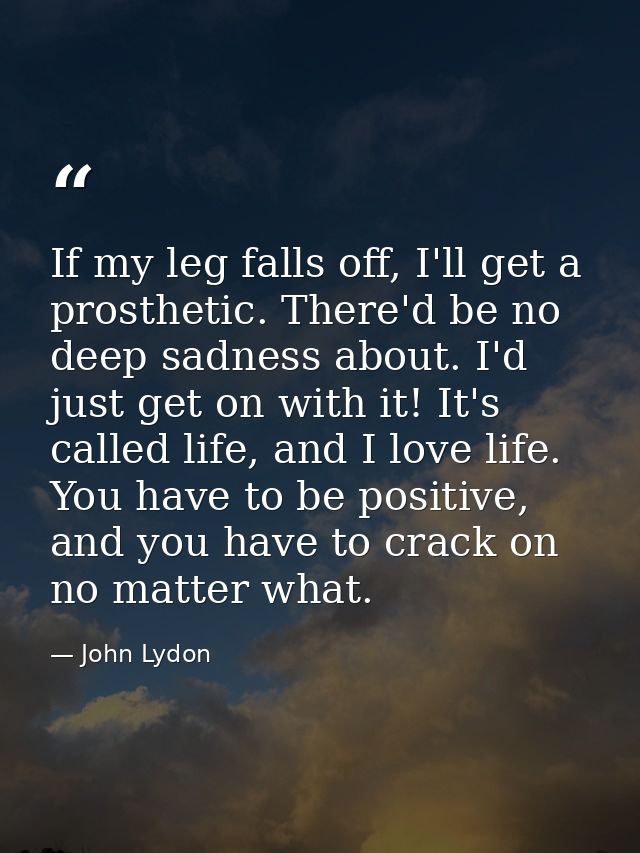 If my leg falls off, I'll get a prosthetic. There'd be no deep sadness about. I'd just get on with it! It's called life, — John Lydon