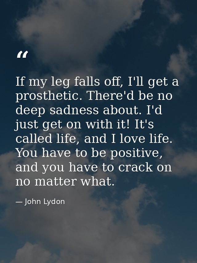 If my leg falls off, I'll get a prosthetic. There'd be no deep sadness about. I'd just get on with it! It's called life, — John Lydon