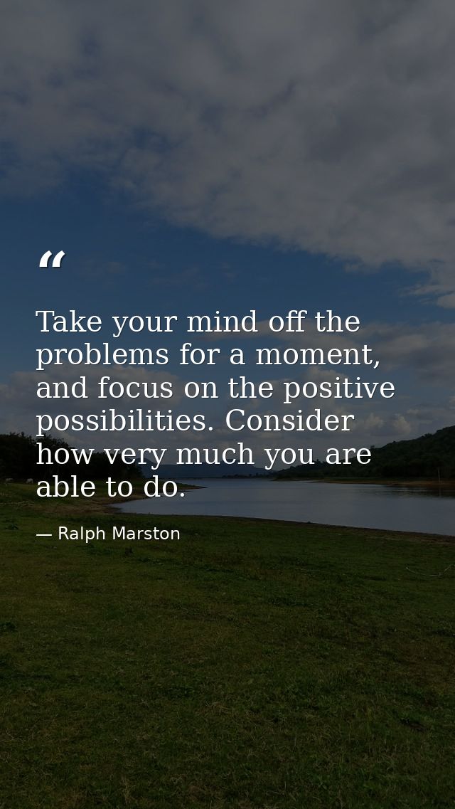 Take your mind off the problems for a moment, and focus on the positive possibilities. Consider how very much you are ab — Ralph Marston