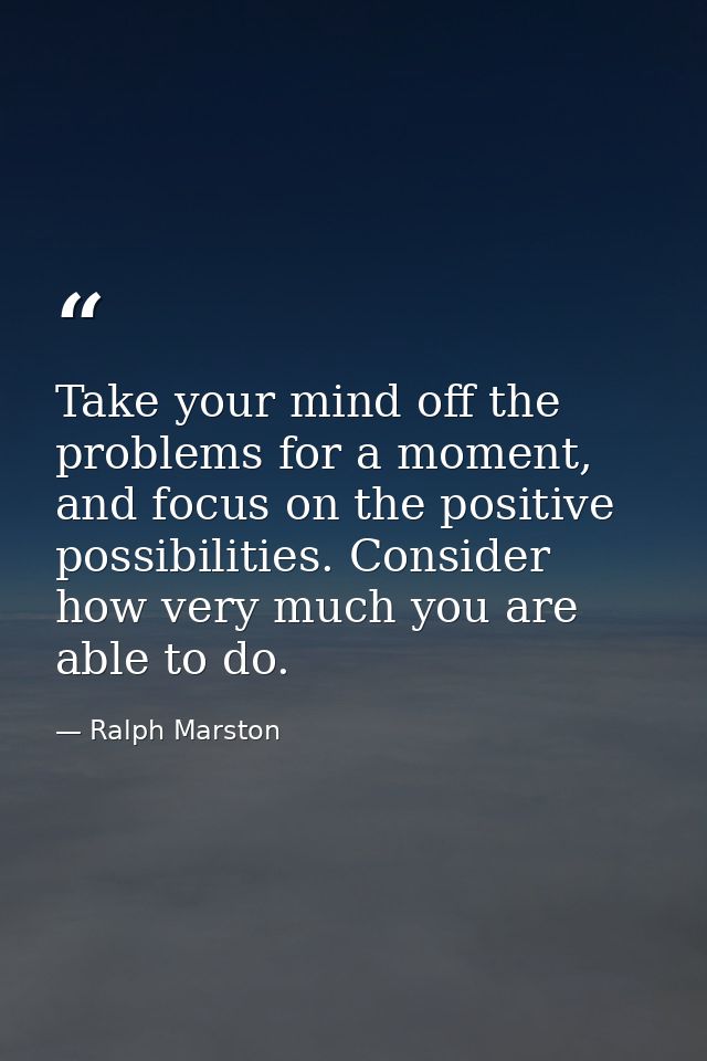 Take your mind off the problems for a moment, and focus on the positive possibilities. Consider how very much you are ab — Ralph Marston