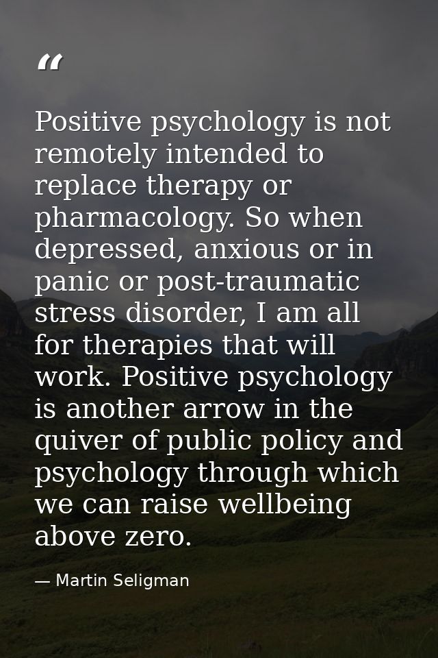 Positive psychology is not remotely intended to replace therapy or pharmacology. So when depressed, anxious or in panic  — Martin Seligman