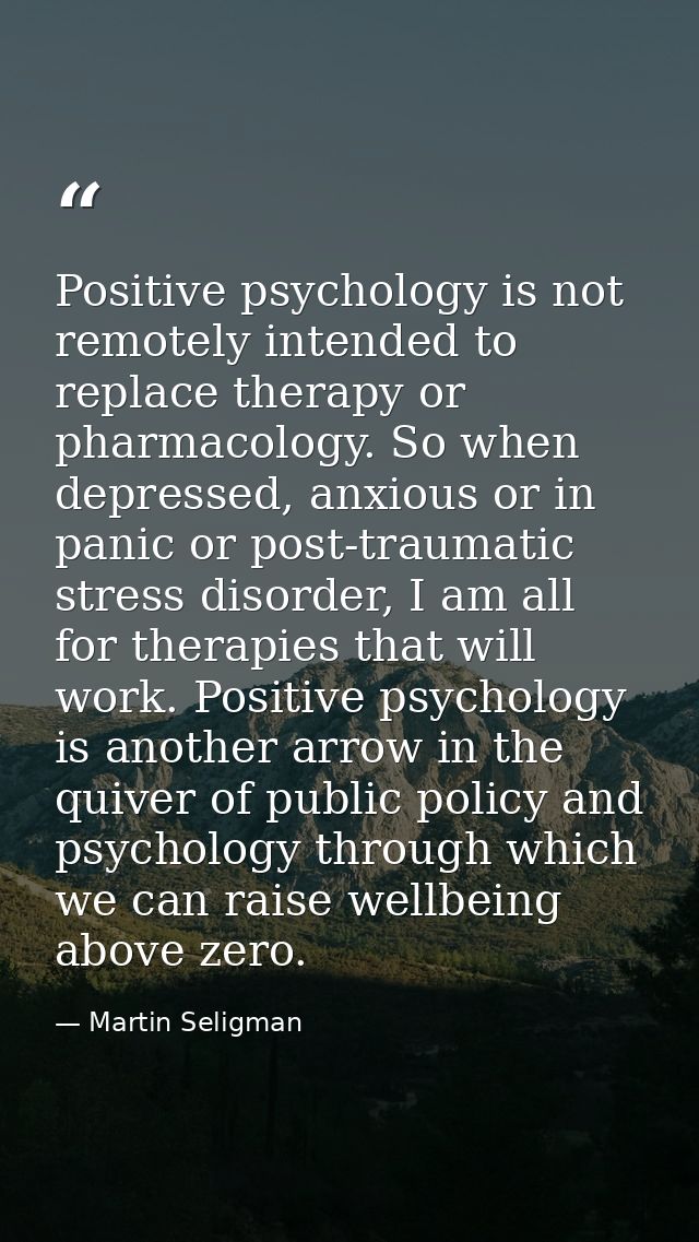 Positive psychology is not remotely intended to replace therapy or pharmacology. So when depressed, anxious or in panic  — Martin Seligman