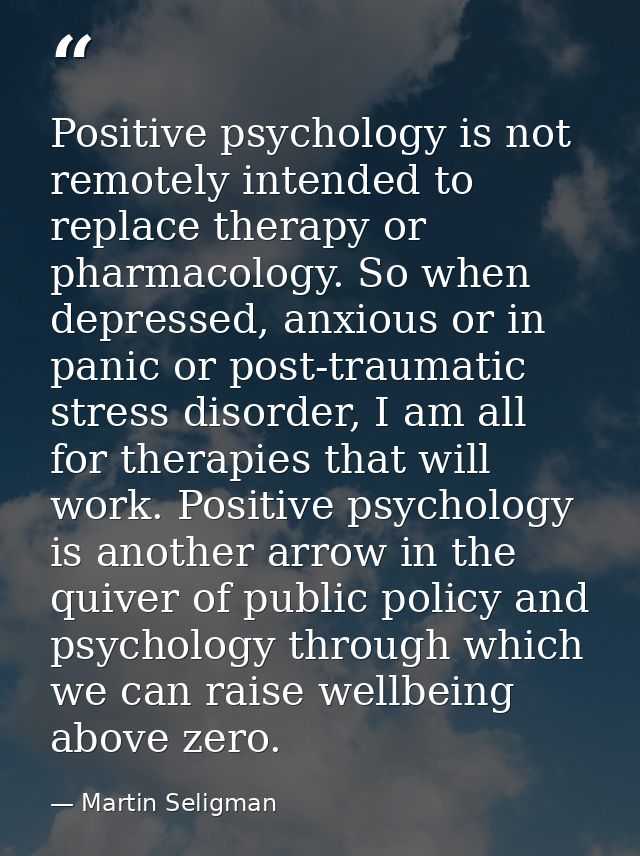 Positive psychology is not remotely intended to replace therapy or pharmacology. So when depressed, anxious or in panic  — Martin Seligman