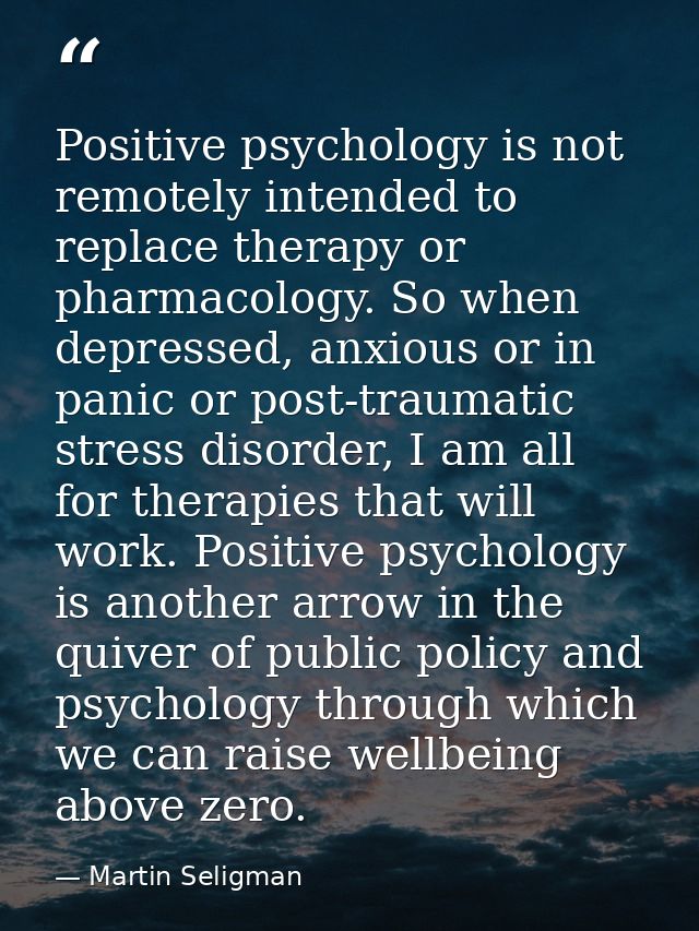 Positive psychology is not remotely intended to replace therapy or pharmacology. So when depressed, anxious or in panic  — Martin Seligman